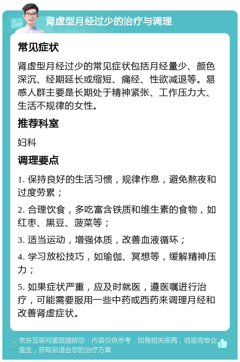 肾虚型月经过少的治疗与调理 常见症状 肾虚型月经过少的常见症状包括月经量少、颜色深沉、经期延长或缩短、痛经、性欲减退等。易感人群主要是长期处于精神紧张、工作压力大、生活不规律的女性。 推荐科室 妇科 调理要点 1. 保持良好的生活习惯，规律作息，避免熬夜和过度劳累； 2. 合理饮食，多吃富含铁质和维生素的食物，如红枣、黑豆、菠菜等； 3. 适当运动，增强体质，改善血液循环； 4. 学习放松技巧，如瑜伽、冥想等，缓解精神压力； 5. 如果症状严重，应及时就医，遵医嘱进行治疗，可能需要服用一些中药或西药来调理月经和改善肾虚症状。