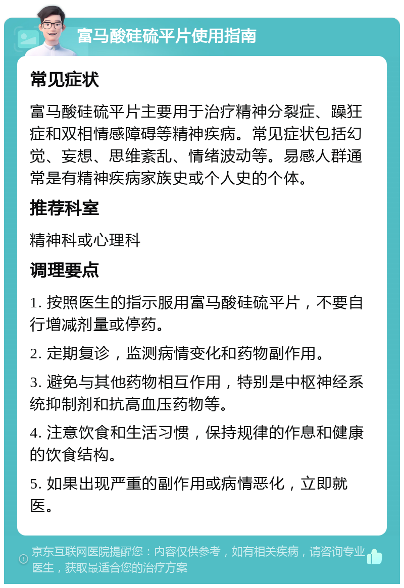 富马酸硅硫平片使用指南 常见症状 富马酸硅硫平片主要用于治疗精神分裂症、躁狂症和双相情感障碍等精神疾病。常见症状包括幻觉、妄想、思维紊乱、情绪波动等。易感人群通常是有精神疾病家族史或个人史的个体。 推荐科室 精神科或心理科 调理要点 1. 按照医生的指示服用富马酸硅硫平片，不要自行增减剂量或停药。 2. 定期复诊，监测病情变化和药物副作用。 3. 避免与其他药物相互作用，特别是中枢神经系统抑制剂和抗高血压药物等。 4. 注意饮食和生活习惯，保持规律的作息和健康的饮食结构。 5. 如果出现严重的副作用或病情恶化，立即就医。