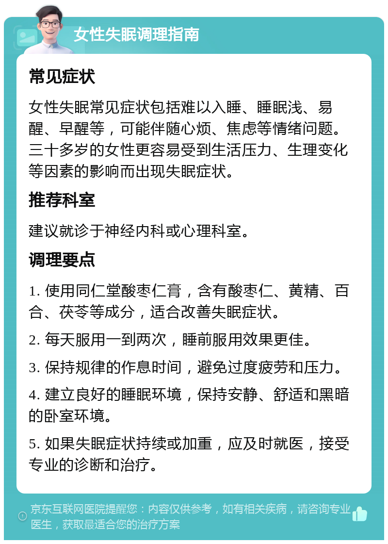 女性失眠调理指南 常见症状 女性失眠常见症状包括难以入睡、睡眠浅、易醒、早醒等，可能伴随心烦、焦虑等情绪问题。三十多岁的女性更容易受到生活压力、生理变化等因素的影响而出现失眠症状。 推荐科室 建议就诊于神经内科或心理科室。 调理要点 1. 使用同仁堂酸枣仁膏，含有酸枣仁、黄精、百合、茯苓等成分，适合改善失眠症状。 2. 每天服用一到两次，睡前服用效果更佳。 3. 保持规律的作息时间，避免过度疲劳和压力。 4. 建立良好的睡眠环境，保持安静、舒适和黑暗的卧室环境。 5. 如果失眠症状持续或加重，应及时就医，接受专业的诊断和治疗。