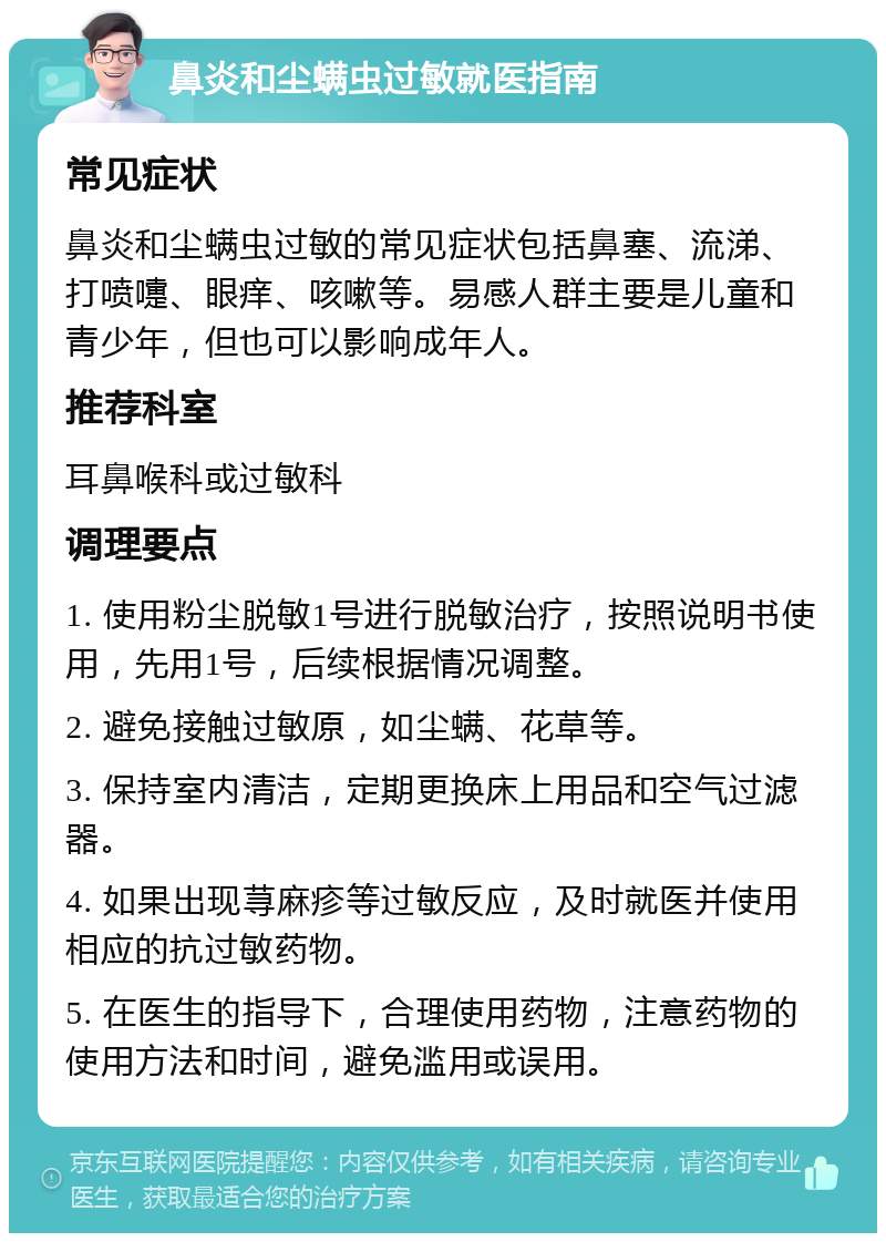 鼻炎和尘螨虫过敏就医指南 常见症状 鼻炎和尘螨虫过敏的常见症状包括鼻塞、流涕、打喷嚏、眼痒、咳嗽等。易感人群主要是儿童和青少年，但也可以影响成年人。 推荐科室 耳鼻喉科或过敏科 调理要点 1. 使用粉尘脱敏1号进行脱敏治疗，按照说明书使用，先用1号，后续根据情况调整。 2. 避免接触过敏原，如尘螨、花草等。 3. 保持室内清洁，定期更换床上用品和空气过滤器。 4. 如果出现荨麻疹等过敏反应，及时就医并使用相应的抗过敏药物。 5. 在医生的指导下，合理使用药物，注意药物的使用方法和时间，避免滥用或误用。