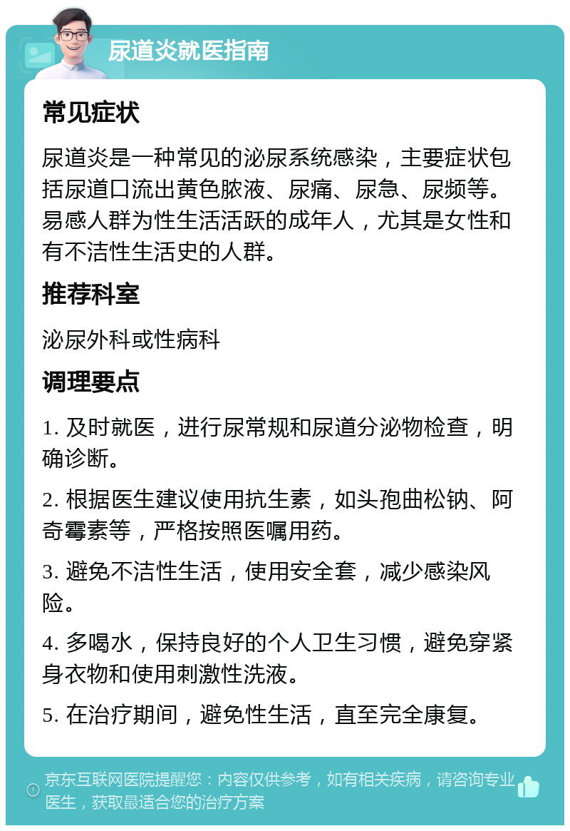 尿道炎就医指南 常见症状 尿道炎是一种常见的泌尿系统感染，主要症状包括尿道口流出黄色脓液、尿痛、尿急、尿频等。易感人群为性生活活跃的成年人，尤其是女性和有不洁性生活史的人群。 推荐科室 泌尿外科或性病科 调理要点 1. 及时就医，进行尿常规和尿道分泌物检查，明确诊断。 2. 根据医生建议使用抗生素，如头孢曲松钠、阿奇霉素等，严格按照医嘱用药。 3. 避免不洁性生活，使用安全套，减少感染风险。 4. 多喝水，保持良好的个人卫生习惯，避免穿紧身衣物和使用刺激性洗液。 5. 在治疗期间，避免性生活，直至完全康复。