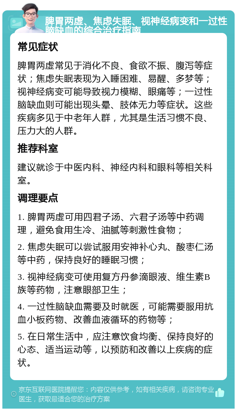 脾胃两虚、焦虑失眠、视神经病变和一过性脑缺血的综合治疗指南 常见症状 脾胃两虚常见于消化不良、食欲不振、腹泻等症状；焦虑失眠表现为入睡困难、易醒、多梦等；视神经病变可能导致视力模糊、眼痛等；一过性脑缺血则可能出现头晕、肢体无力等症状。这些疾病多见于中老年人群，尤其是生活习惯不良、压力大的人群。 推荐科室 建议就诊于中医内科、神经内科和眼科等相关科室。 调理要点 1. 脾胃两虚可用四君子汤、六君子汤等中药调理，避免食用生冷、油腻等刺激性食物； 2. 焦虑失眠可以尝试服用安神补心丸、酸枣仁汤等中药，保持良好的睡眠习惯； 3. 视神经病变可使用复方丹参滴眼液、维生素B族等药物，注意眼部卫生； 4. 一过性脑缺血需要及时就医，可能需要服用抗血小板药物、改善血液循环的药物等； 5. 在日常生活中，应注意饮食均衡、保持良好的心态、适当运动等，以预防和改善以上疾病的症状。