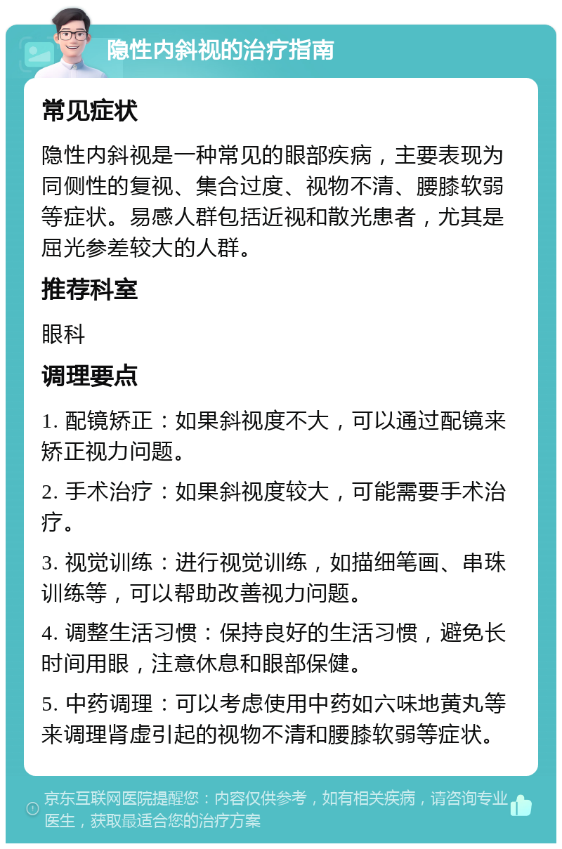 隐性内斜视的治疗指南 常见症状 隐性内斜视是一种常见的眼部疾病，主要表现为同侧性的复视、集合过度、视物不清、腰膝软弱等症状。易感人群包括近视和散光患者，尤其是屈光参差较大的人群。 推荐科室 眼科 调理要点 1. 配镜矫正：如果斜视度不大，可以通过配镜来矫正视力问题。 2. 手术治疗：如果斜视度较大，可能需要手术治疗。 3. 视觉训练：进行视觉训练，如描细笔画、串珠训练等，可以帮助改善视力问题。 4. 调整生活习惯：保持良好的生活习惯，避免长时间用眼，注意休息和眼部保健。 5. 中药调理：可以考虑使用中药如六味地黄丸等来调理肾虚引起的视物不清和腰膝软弱等症状。