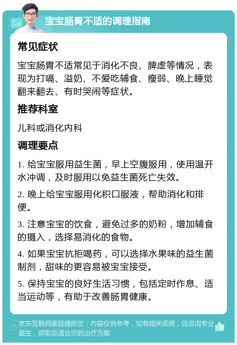 宝宝肠胃不适的调理指南 常见症状 宝宝肠胃不适常见于消化不良、脾虚等情况，表现为打嗝、溢奶、不爱吃辅食、瘦弱、晚上睡觉翻来翻去、有时哭闹等症状。 推荐科室 儿科或消化内科 调理要点 1. 给宝宝服用益生菌，早上空腹服用，使用温开水冲调，及时服用以免益生菌死亡失效。 2. 晚上给宝宝服用化积口服液，帮助消化和排便。 3. 注意宝宝的饮食，避免过多的奶粉，增加辅食的摄入，选择易消化的食物。 4. 如果宝宝抗拒喝药，可以选择水果味的益生菌制剂，甜味的更容易被宝宝接受。 5. 保持宝宝的良好生活习惯，包括定时作息、适当运动等，有助于改善肠胃健康。