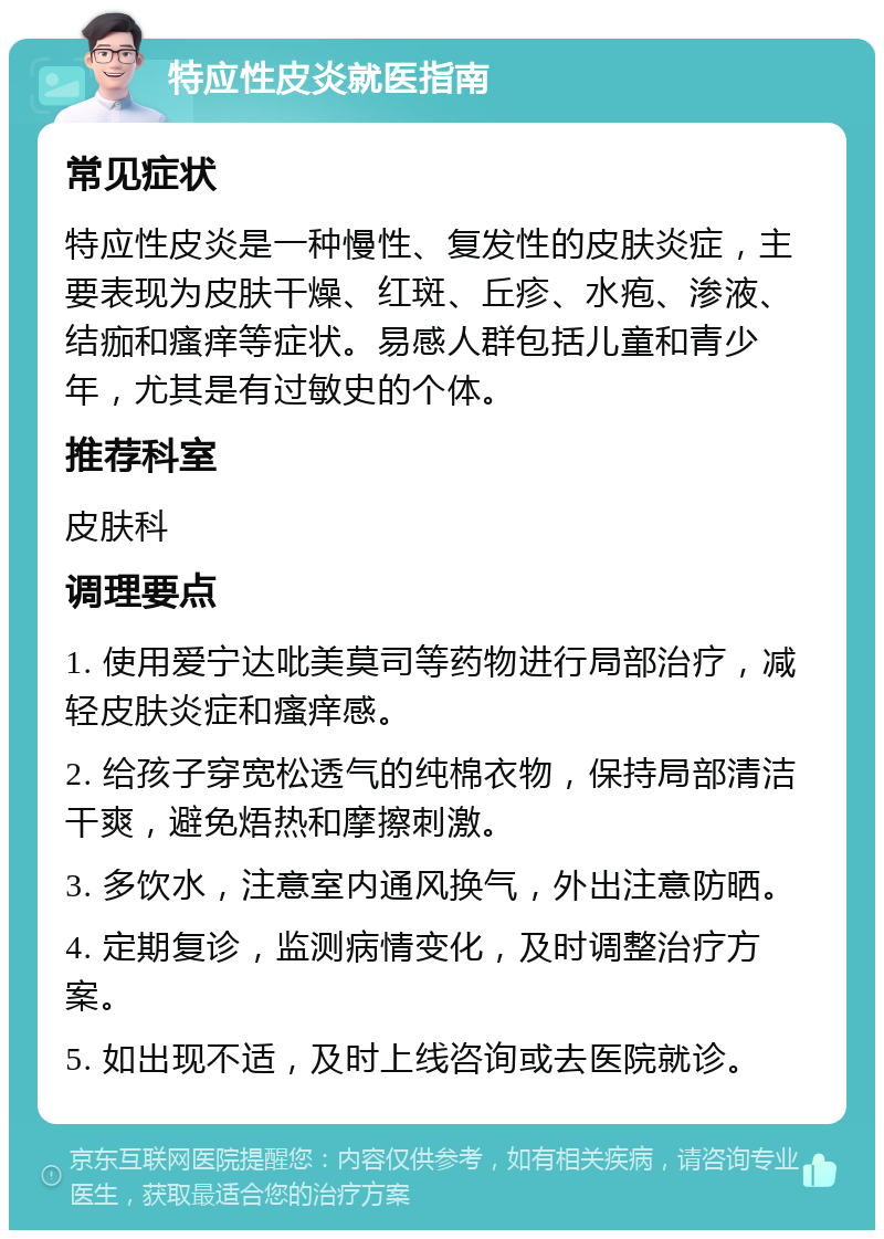 特应性皮炎就医指南 常见症状 特应性皮炎是一种慢性、复发性的皮肤炎症，主要表现为皮肤干燥、红斑、丘疹、水疱、渗液、结痂和瘙痒等症状。易感人群包括儿童和青少年，尤其是有过敏史的个体。 推荐科室 皮肤科 调理要点 1. 使用爱宁达吡美莫司等药物进行局部治疗，减轻皮肤炎症和瘙痒感。 2. 给孩子穿宽松透气的纯棉衣物，保持局部清洁干爽，避免焐热和摩擦刺激。 3. 多饮水，注意室内通风换气，外出注意防晒。 4. 定期复诊，监测病情变化，及时调整治疗方案。 5. 如出现不适，及时上线咨询或去医院就诊。