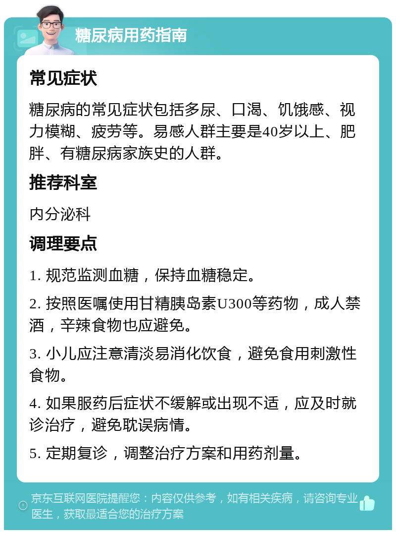 糖尿病用药指南 常见症状 糖尿病的常见症状包括多尿、口渴、饥饿感、视力模糊、疲劳等。易感人群主要是40岁以上、肥胖、有糖尿病家族史的人群。 推荐科室 内分泌科 调理要点 1. 规范监测血糖，保持血糖稳定。 2. 按照医嘱使用甘精胰岛素U300等药物，成人禁酒，辛辣食物也应避免。 3. 小儿应注意清淡易消化饮食，避免食用刺激性食物。 4. 如果服药后症状不缓解或出现不适，应及时就诊治疗，避免耽误病情。 5. 定期复诊，调整治疗方案和用药剂量。