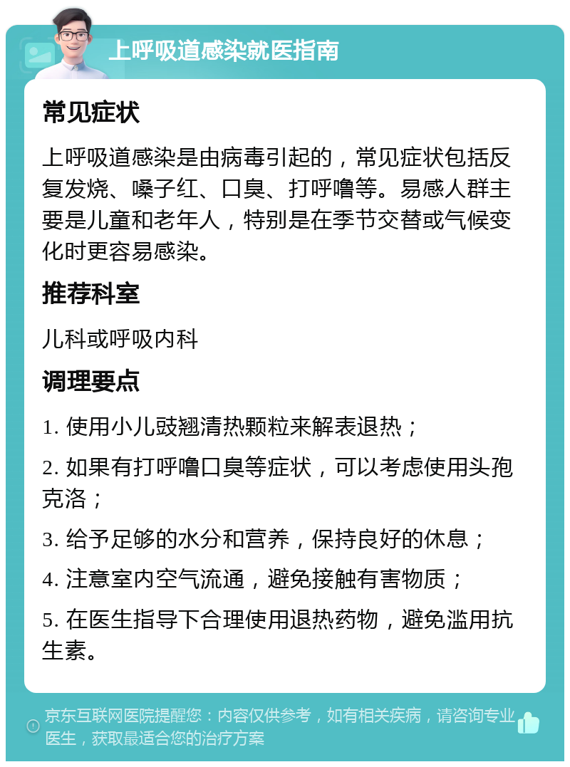 上呼吸道感染就医指南 常见症状 上呼吸道感染是由病毒引起的，常见症状包括反复发烧、嗓子红、口臭、打呼噜等。易感人群主要是儿童和老年人，特别是在季节交替或气候变化时更容易感染。 推荐科室 儿科或呼吸内科 调理要点 1. 使用小儿豉翘清热颗粒来解表退热； 2. 如果有打呼噜口臭等症状，可以考虑使用头孢克洛； 3. 给予足够的水分和营养，保持良好的休息； 4. 注意室内空气流通，避免接触有害物质； 5. 在医生指导下合理使用退热药物，避免滥用抗生素。