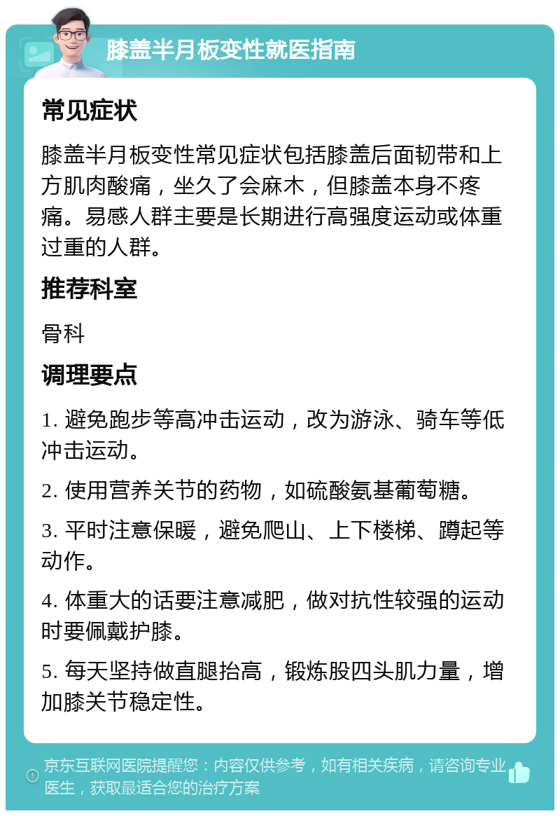 膝盖半月板变性就医指南 常见症状 膝盖半月板变性常见症状包括膝盖后面韧带和上方肌肉酸痛，坐久了会麻木，但膝盖本身不疼痛。易感人群主要是长期进行高强度运动或体重过重的人群。 推荐科室 骨科 调理要点 1. 避免跑步等高冲击运动，改为游泳、骑车等低冲击运动。 2. 使用营养关节的药物，如硫酸氨基葡萄糖。 3. 平时注意保暖，避免爬山、上下楼梯、蹲起等动作。 4. 体重大的话要注意减肥，做对抗性较强的运动时要佩戴护膝。 5. 每天坚持做直腿抬高，锻炼股四头肌力量，增加膝关节稳定性。