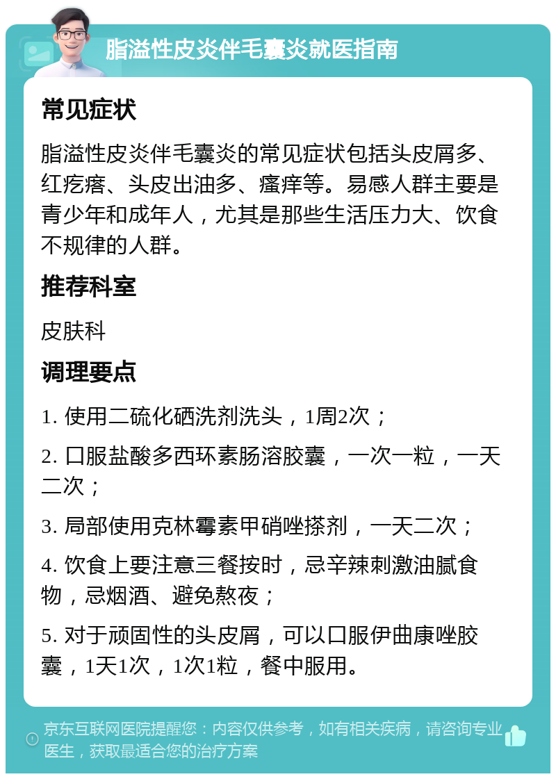 脂溢性皮炎伴毛囊炎就医指南 常见症状 脂溢性皮炎伴毛囊炎的常见症状包括头皮屑多、红疙瘩、头皮出油多、瘙痒等。易感人群主要是青少年和成年人，尤其是那些生活压力大、饮食不规律的人群。 推荐科室 皮肤科 调理要点 1. 使用二硫化硒洗剂洗头，1周2次； 2. 口服盐酸多西环素肠溶胶囊，一次一粒，一天二次； 3. 局部使用克林霉素甲硝唑搽剂，一天二次； 4. 饮食上要注意三餐按时，忌辛辣刺激油腻食物，忌烟酒、避免熬夜； 5. 对于顽固性的头皮屑，可以口服伊曲康唑胶囊，1天1次，1次1粒，餐中服用。