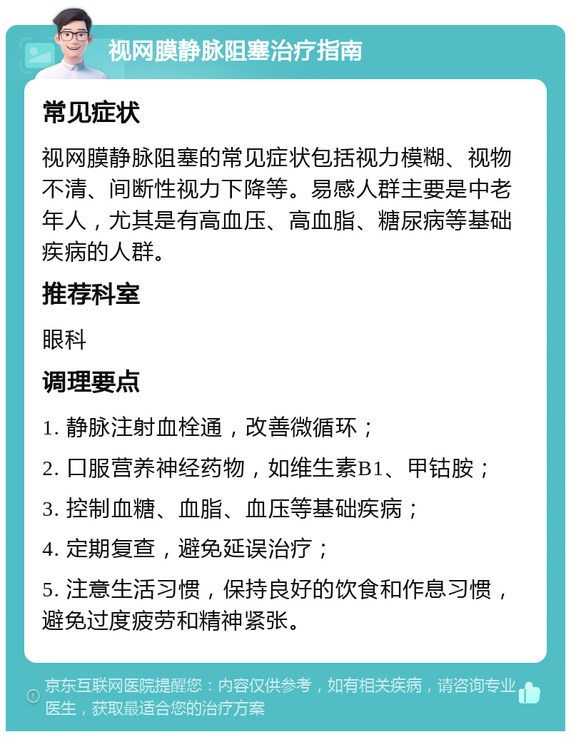 视网膜静脉阻塞治疗指南 常见症状 视网膜静脉阻塞的常见症状包括视力模糊、视物不清、间断性视力下降等。易感人群主要是中老年人，尤其是有高血压、高血脂、糖尿病等基础疾病的人群。 推荐科室 眼科 调理要点 1. 静脉注射血栓通，改善微循环； 2. 口服营养神经药物，如维生素B1、甲钴胺； 3. 控制血糖、血脂、血压等基础疾病； 4. 定期复查，避免延误治疗； 5. 注意生活习惯，保持良好的饮食和作息习惯，避免过度疲劳和精神紧张。