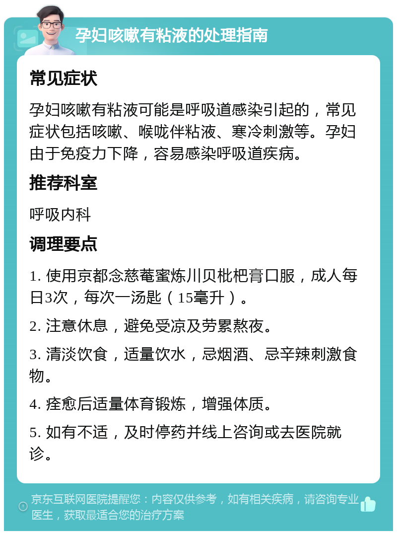 孕妇咳嗽有粘液的处理指南 常见症状 孕妇咳嗽有粘液可能是呼吸道感染引起的，常见症状包括咳嗽、喉咙伴粘液、寒冷刺激等。孕妇由于免疫力下降，容易感染呼吸道疾病。 推荐科室 呼吸内科 调理要点 1. 使用京都念慈菴蜜炼川贝枇杷膏口服，成人每日3次，每次一汤匙（15毫升）。 2. 注意休息，避免受凉及劳累熬夜。 3. 清淡饮食，适量饮水，忌烟酒、忌辛辣刺激食物。 4. 痊愈后适量体育锻炼，增强体质。 5. 如有不适，及时停药并线上咨询或去医院就诊。