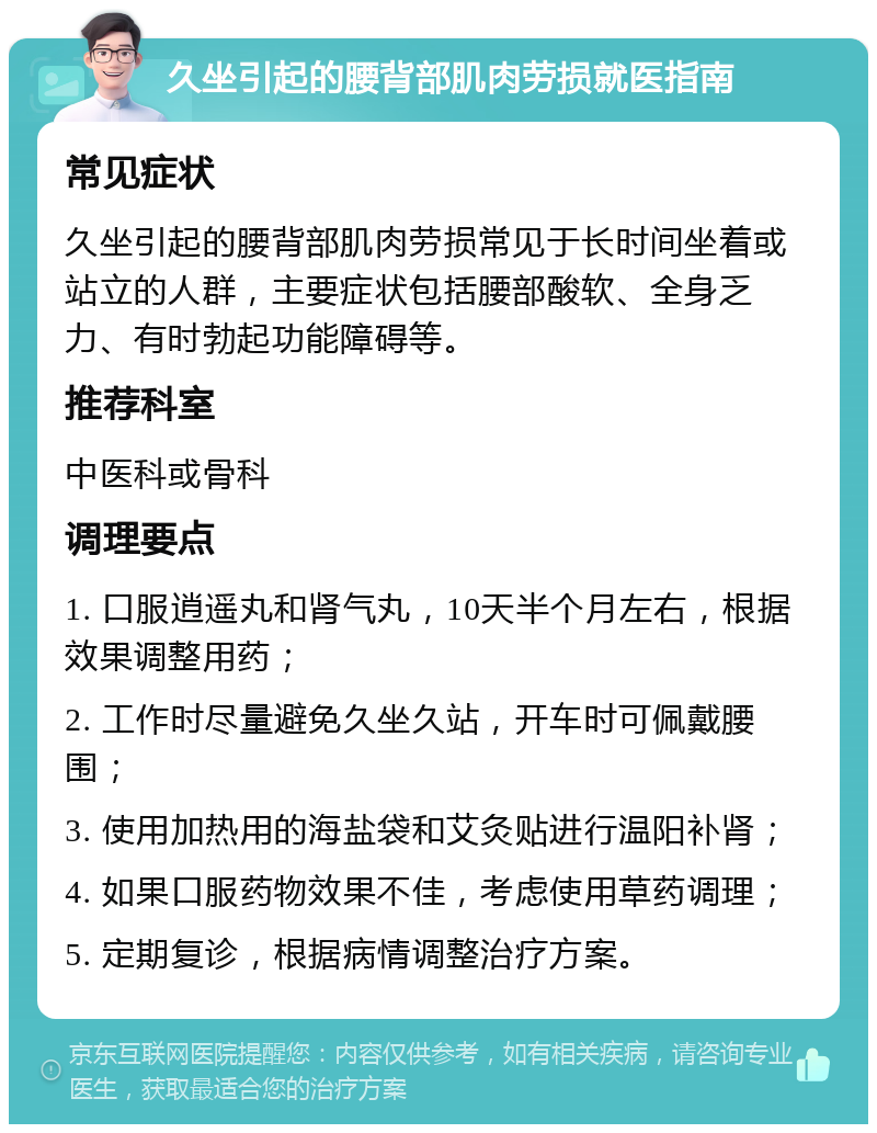 久坐引起的腰背部肌肉劳损就医指南 常见症状 久坐引起的腰背部肌肉劳损常见于长时间坐着或站立的人群，主要症状包括腰部酸软、全身乏力、有时勃起功能障碍等。 推荐科室 中医科或骨科 调理要点 1. 口服逍遥丸和肾气丸，10天半个月左右，根据效果调整用药； 2. 工作时尽量避免久坐久站，开车时可佩戴腰围； 3. 使用加热用的海盐袋和艾灸贴进行温阳补肾； 4. 如果口服药物效果不佳，考虑使用草药调理； 5. 定期复诊，根据病情调整治疗方案。