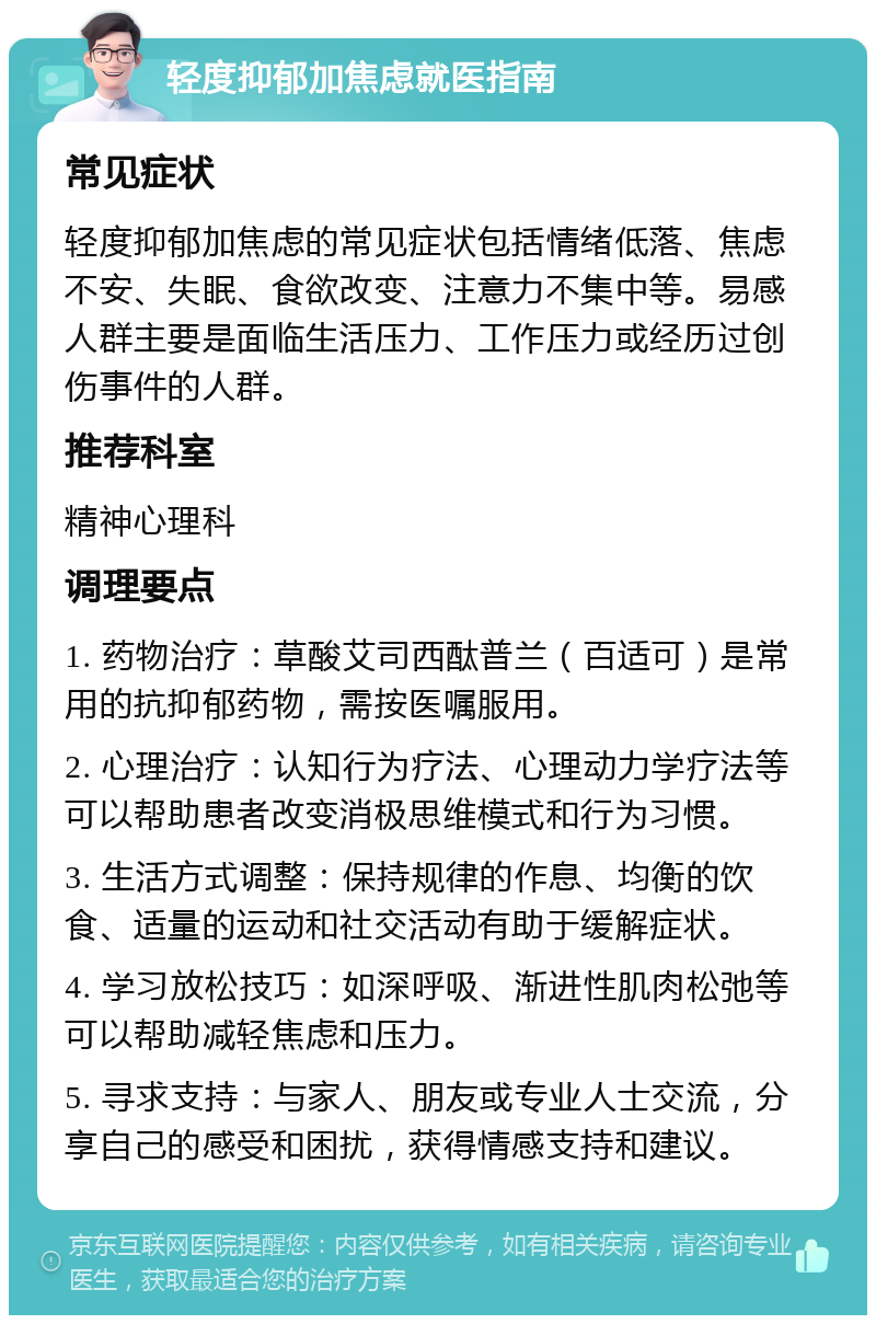 轻度抑郁加焦虑就医指南 常见症状 轻度抑郁加焦虑的常见症状包括情绪低落、焦虑不安、失眠、食欲改变、注意力不集中等。易感人群主要是面临生活压力、工作压力或经历过创伤事件的人群。 推荐科室 精神心理科 调理要点 1. 药物治疗：草酸艾司西酞普兰（百适可）是常用的抗抑郁药物，需按医嘱服用。 2. 心理治疗：认知行为疗法、心理动力学疗法等可以帮助患者改变消极思维模式和行为习惯。 3. 生活方式调整：保持规律的作息、均衡的饮食、适量的运动和社交活动有助于缓解症状。 4. 学习放松技巧：如深呼吸、渐进性肌肉松弛等可以帮助减轻焦虑和压力。 5. 寻求支持：与家人、朋友或专业人士交流，分享自己的感受和困扰，获得情感支持和建议。