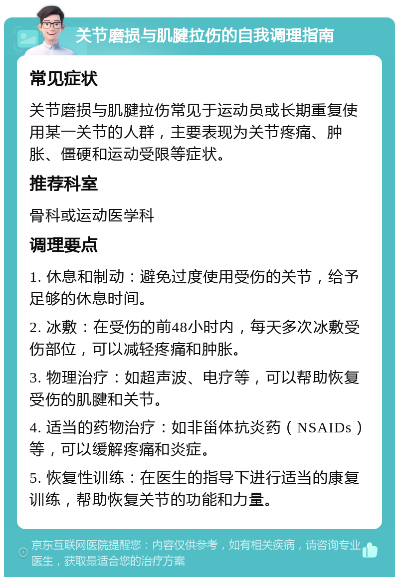 关节磨损与肌腱拉伤的自我调理指南 常见症状 关节磨损与肌腱拉伤常见于运动员或长期重复使用某一关节的人群，主要表现为关节疼痛、肿胀、僵硬和运动受限等症状。 推荐科室 骨科或运动医学科 调理要点 1. 休息和制动：避免过度使用受伤的关节，给予足够的休息时间。 2. 冰敷：在受伤的前48小时内，每天多次冰敷受伤部位，可以减轻疼痛和肿胀。 3. 物理治疗：如超声波、电疗等，可以帮助恢复受伤的肌腱和关节。 4. 适当的药物治疗：如非甾体抗炎药（NSAIDs）等，可以缓解疼痛和炎症。 5. 恢复性训练：在医生的指导下进行适当的康复训练，帮助恢复关节的功能和力量。