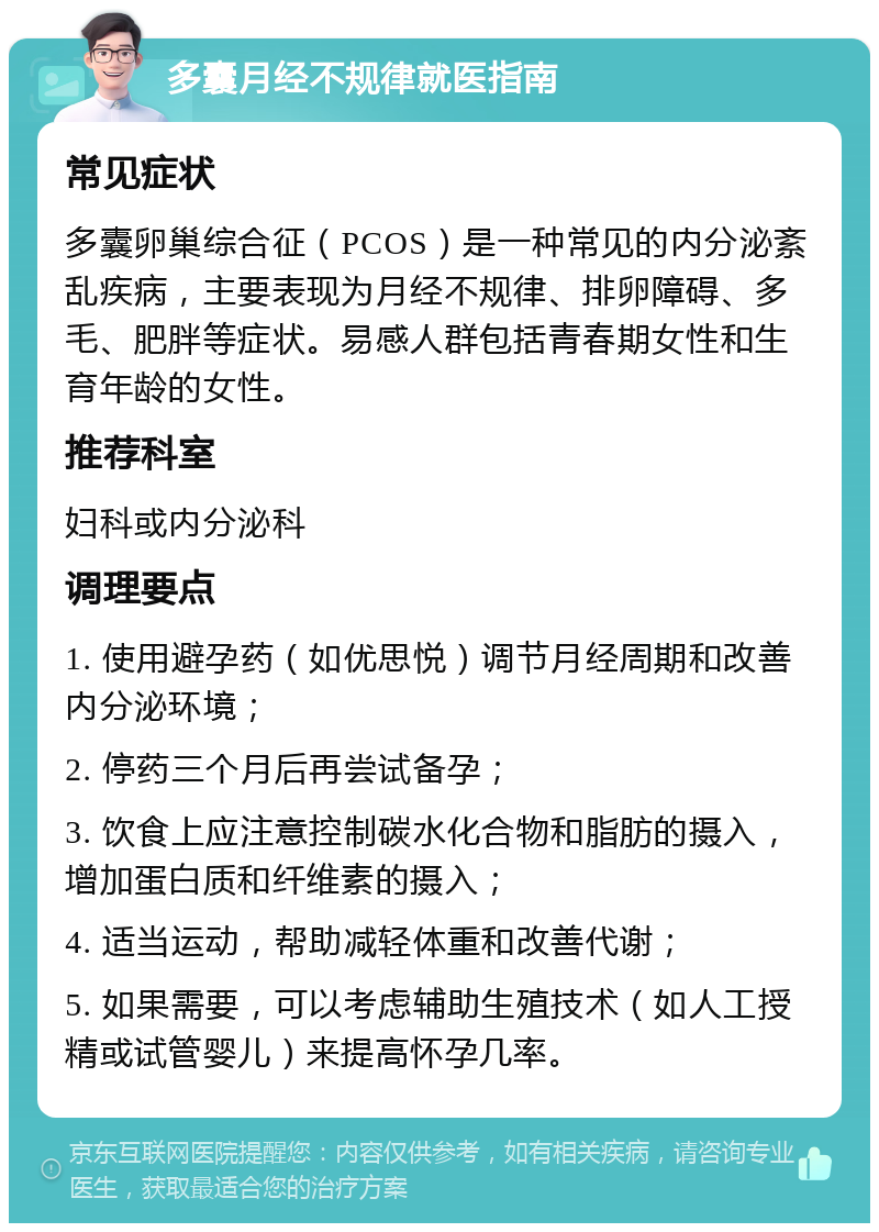 多囊月经不规律就医指南 常见症状 多囊卵巢综合征（PCOS）是一种常见的内分泌紊乱疾病，主要表现为月经不规律、排卵障碍、多毛、肥胖等症状。易感人群包括青春期女性和生育年龄的女性。 推荐科室 妇科或内分泌科 调理要点 1. 使用避孕药（如优思悦）调节月经周期和改善内分泌环境； 2. 停药三个月后再尝试备孕； 3. 饮食上应注意控制碳水化合物和脂肪的摄入，增加蛋白质和纤维素的摄入； 4. 适当运动，帮助减轻体重和改善代谢； 5. 如果需要，可以考虑辅助生殖技术（如人工授精或试管婴儿）来提高怀孕几率。