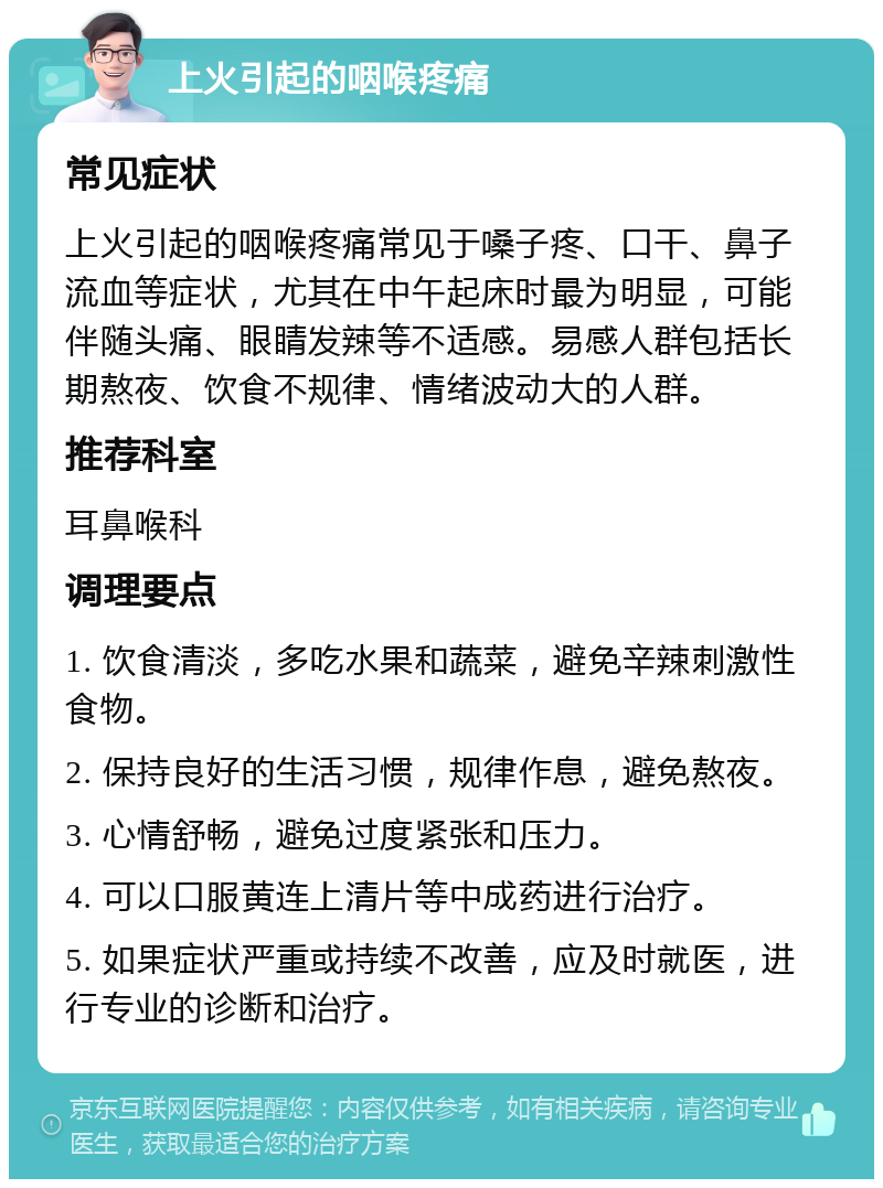 上火引起的咽喉疼痛 常见症状 上火引起的咽喉疼痛常见于嗓子疼、口干、鼻子流血等症状，尤其在中午起床时最为明显，可能伴随头痛、眼睛发辣等不适感。易感人群包括长期熬夜、饮食不规律、情绪波动大的人群。 推荐科室 耳鼻喉科 调理要点 1. 饮食清淡，多吃水果和蔬菜，避免辛辣刺激性食物。 2. 保持良好的生活习惯，规律作息，避免熬夜。 3. 心情舒畅，避免过度紧张和压力。 4. 可以口服黄连上清片等中成药进行治疗。 5. 如果症状严重或持续不改善，应及时就医，进行专业的诊断和治疗。