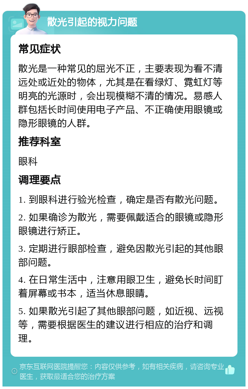 散光引起的视力问题 常见症状 散光是一种常见的屈光不正，主要表现为看不清远处或近处的物体，尤其是在看绿灯、霓虹灯等明亮的光源时，会出现模糊不清的情况。易感人群包括长时间使用电子产品、不正确使用眼镜或隐形眼镜的人群。 推荐科室 眼科 调理要点 1. 到眼科进行验光检查，确定是否有散光问题。 2. 如果确诊为散光，需要佩戴适合的眼镜或隐形眼镜进行矫正。 3. 定期进行眼部检查，避免因散光引起的其他眼部问题。 4. 在日常生活中，注意用眼卫生，避免长时间盯着屏幕或书本，适当休息眼睛。 5. 如果散光引起了其他眼部问题，如近视、远视等，需要根据医生的建议进行相应的治疗和调理。