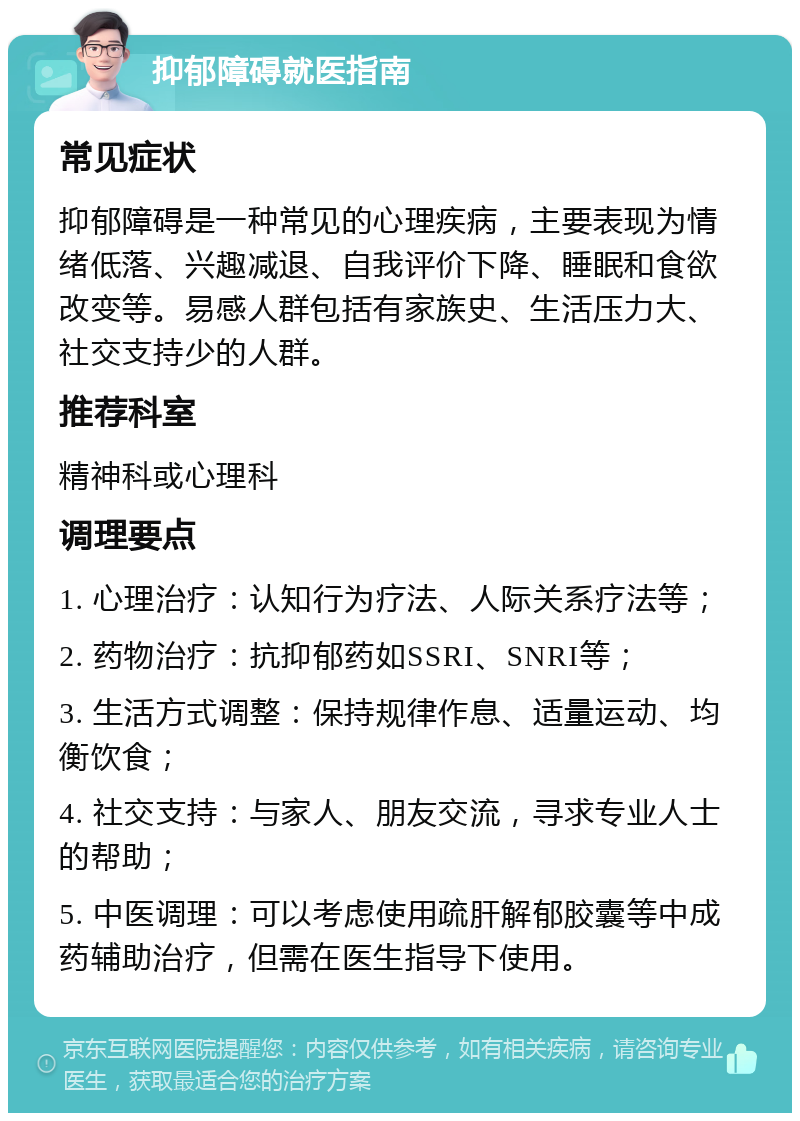 抑郁障碍就医指南 常见症状 抑郁障碍是一种常见的心理疾病，主要表现为情绪低落、兴趣减退、自我评价下降、睡眠和食欲改变等。易感人群包括有家族史、生活压力大、社交支持少的人群。 推荐科室 精神科或心理科 调理要点 1. 心理治疗：认知行为疗法、人际关系疗法等； 2. 药物治疗：抗抑郁药如SSRI、SNRI等； 3. 生活方式调整：保持规律作息、适量运动、均衡饮食； 4. 社交支持：与家人、朋友交流，寻求专业人士的帮助； 5. 中医调理：可以考虑使用疏肝解郁胶囊等中成药辅助治疗，但需在医生指导下使用。