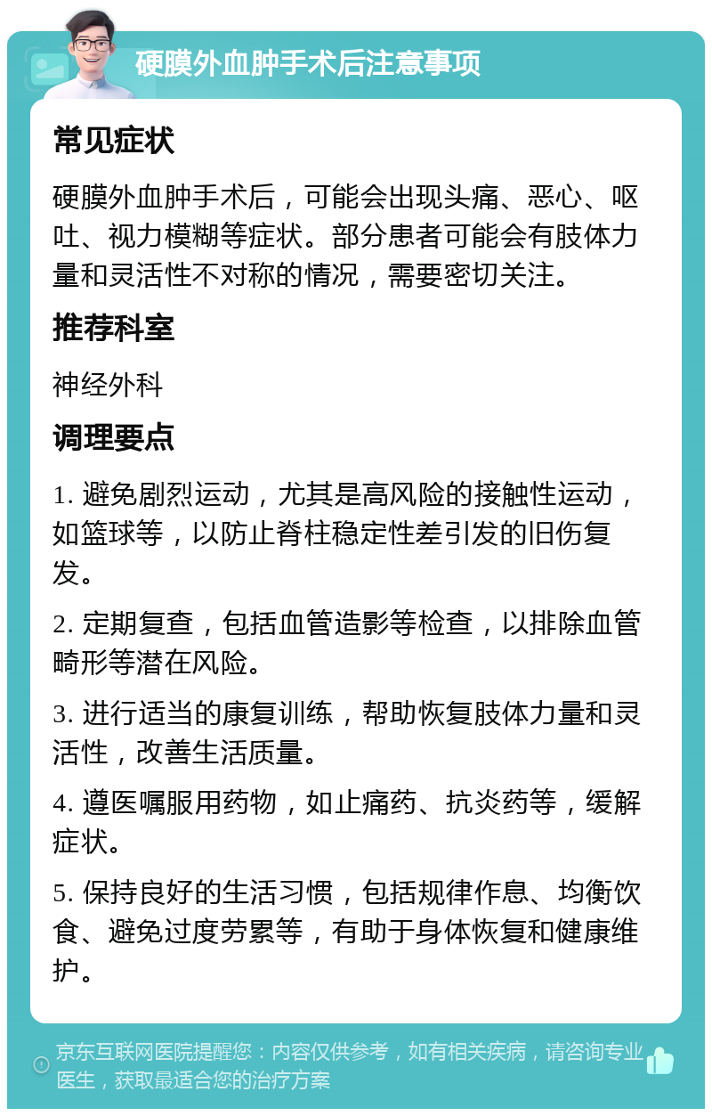 硬膜外血肿手术后注意事项 常见症状 硬膜外血肿手术后，可能会出现头痛、恶心、呕吐、视力模糊等症状。部分患者可能会有肢体力量和灵活性不对称的情况，需要密切关注。 推荐科室 神经外科 调理要点 1. 避免剧烈运动，尤其是高风险的接触性运动，如篮球等，以防止脊柱稳定性差引发的旧伤复发。 2. 定期复查，包括血管造影等检查，以排除血管畸形等潜在风险。 3. 进行适当的康复训练，帮助恢复肢体力量和灵活性，改善生活质量。 4. 遵医嘱服用药物，如止痛药、抗炎药等，缓解症状。 5. 保持良好的生活习惯，包括规律作息、均衡饮食、避免过度劳累等，有助于身体恢复和健康维护。