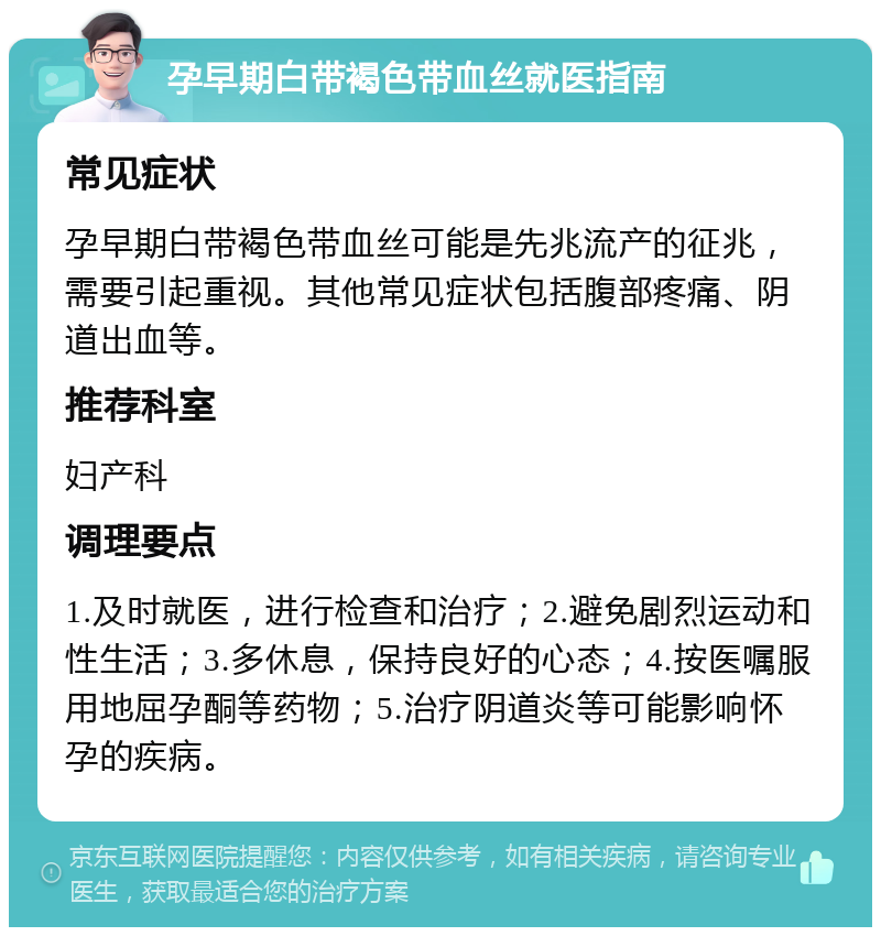 孕早期白带褐色带血丝就医指南 常见症状 孕早期白带褐色带血丝可能是先兆流产的征兆，需要引起重视。其他常见症状包括腹部疼痛、阴道出血等。 推荐科室 妇产科 调理要点 1.及时就医，进行检查和治疗；2.避免剧烈运动和性生活；3.多休息，保持良好的心态；4.按医嘱服用地屈孕酮等药物；5.治疗阴道炎等可能影响怀孕的疾病。