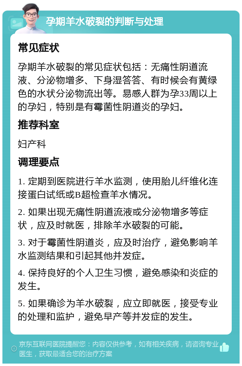 孕期羊水破裂的判断与处理 常见症状 孕期羊水破裂的常见症状包括：无痛性阴道流液、分泌物增多、下身湿答答、有时候会有黄绿色的水状分泌物流出等。易感人群为孕33周以上的孕妇，特别是有霉菌性阴道炎的孕妇。 推荐科室 妇产科 调理要点 1. 定期到医院进行羊水监测，使用胎儿纤维化连接蛋白试纸或B超检查羊水情况。 2. 如果出现无痛性阴道流液或分泌物增多等症状，应及时就医，排除羊水破裂的可能。 3. 对于霉菌性阴道炎，应及时治疗，避免影响羊水监测结果和引起其他并发症。 4. 保持良好的个人卫生习惯，避免感染和炎症的发生。 5. 如果确诊为羊水破裂，应立即就医，接受专业的处理和监护，避免早产等并发症的发生。