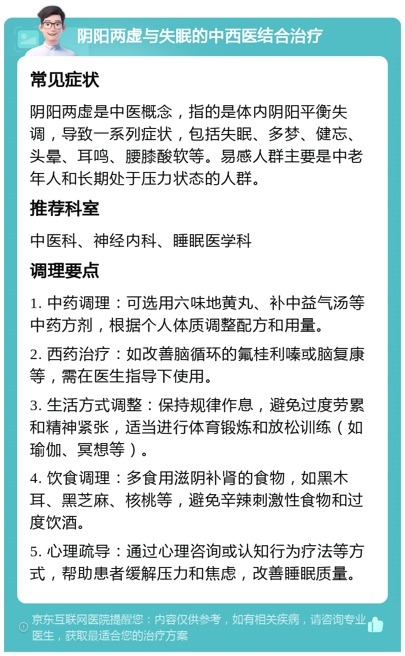 阴阳两虚与失眠的中西医结合治疗 常见症状 阴阳两虚是中医概念，指的是体内阴阳平衡失调，导致一系列症状，包括失眠、多梦、健忘、头晕、耳鸣、腰膝酸软等。易感人群主要是中老年人和长期处于压力状态的人群。 推荐科室 中医科、神经内科、睡眠医学科 调理要点 1. 中药调理：可选用六味地黄丸、补中益气汤等中药方剂，根据个人体质调整配方和用量。 2. 西药治疗：如改善脑循环的氟桂利嗪或脑复康等，需在医生指导下使用。 3. 生活方式调整：保持规律作息，避免过度劳累和精神紧张，适当进行体育锻炼和放松训练（如瑜伽、冥想等）。 4. 饮食调理：多食用滋阴补肾的食物，如黑木耳、黑芝麻、核桃等，避免辛辣刺激性食物和过度饮酒。 5. 心理疏导：通过心理咨询或认知行为疗法等方式，帮助患者缓解压力和焦虑，改善睡眠质量。