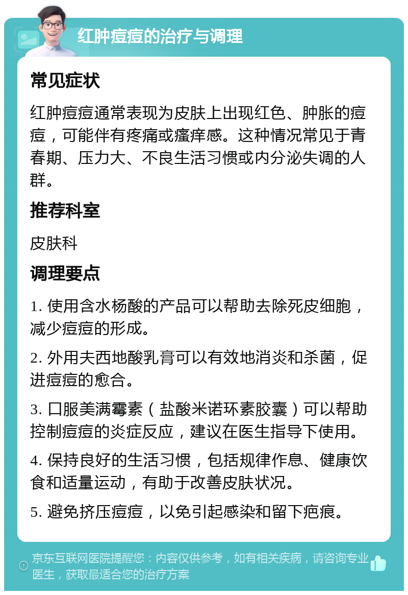 红肿痘痘的治疗与调理 常见症状 红肿痘痘通常表现为皮肤上出现红色、肿胀的痘痘，可能伴有疼痛或瘙痒感。这种情况常见于青春期、压力大、不良生活习惯或内分泌失调的人群。 推荐科室 皮肤科 调理要点 1. 使用含水杨酸的产品可以帮助去除死皮细胞，减少痘痘的形成。 2. 外用夫西地酸乳膏可以有效地消炎和杀菌，促进痘痘的愈合。 3. 口服美满霉素（盐酸米诺环素胶囊）可以帮助控制痘痘的炎症反应，建议在医生指导下使用。 4. 保持良好的生活习惯，包括规律作息、健康饮食和适量运动，有助于改善皮肤状况。 5. 避免挤压痘痘，以免引起感染和留下疤痕。