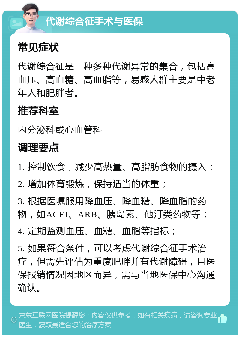 代谢综合征手术与医保 常见症状 代谢综合征是一种多种代谢异常的集合，包括高血压、高血糖、高血脂等，易感人群主要是中老年人和肥胖者。 推荐科室 内分泌科或心血管科 调理要点 1. 控制饮食，减少高热量、高脂肪食物的摄入； 2. 增加体育锻炼，保持适当的体重； 3. 根据医嘱服用降血压、降血糖、降血脂的药物，如ACEI、ARB、胰岛素、他汀类药物等； 4. 定期监测血压、血糖、血脂等指标； 5. 如果符合条件，可以考虑代谢综合征手术治疗，但需先评估为重度肥胖并有代谢障碍，且医保报销情况因地区而异，需与当地医保中心沟通确认。