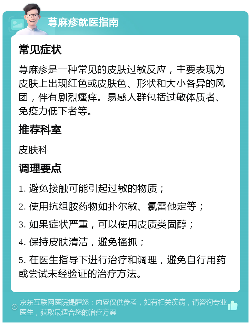 荨麻疹就医指南 常见症状 荨麻疹是一种常见的皮肤过敏反应，主要表现为皮肤上出现红色或皮肤色、形状和大小各异的风团，伴有剧烈瘙痒。易感人群包括过敏体质者、免疫力低下者等。 推荐科室 皮肤科 调理要点 1. 避免接触可能引起过敏的物质； 2. 使用抗组胺药物如扑尔敏、氯雷他定等； 3. 如果症状严重，可以使用皮质类固醇； 4. 保持皮肤清洁，避免搔抓； 5. 在医生指导下进行治疗和调理，避免自行用药或尝试未经验证的治疗方法。