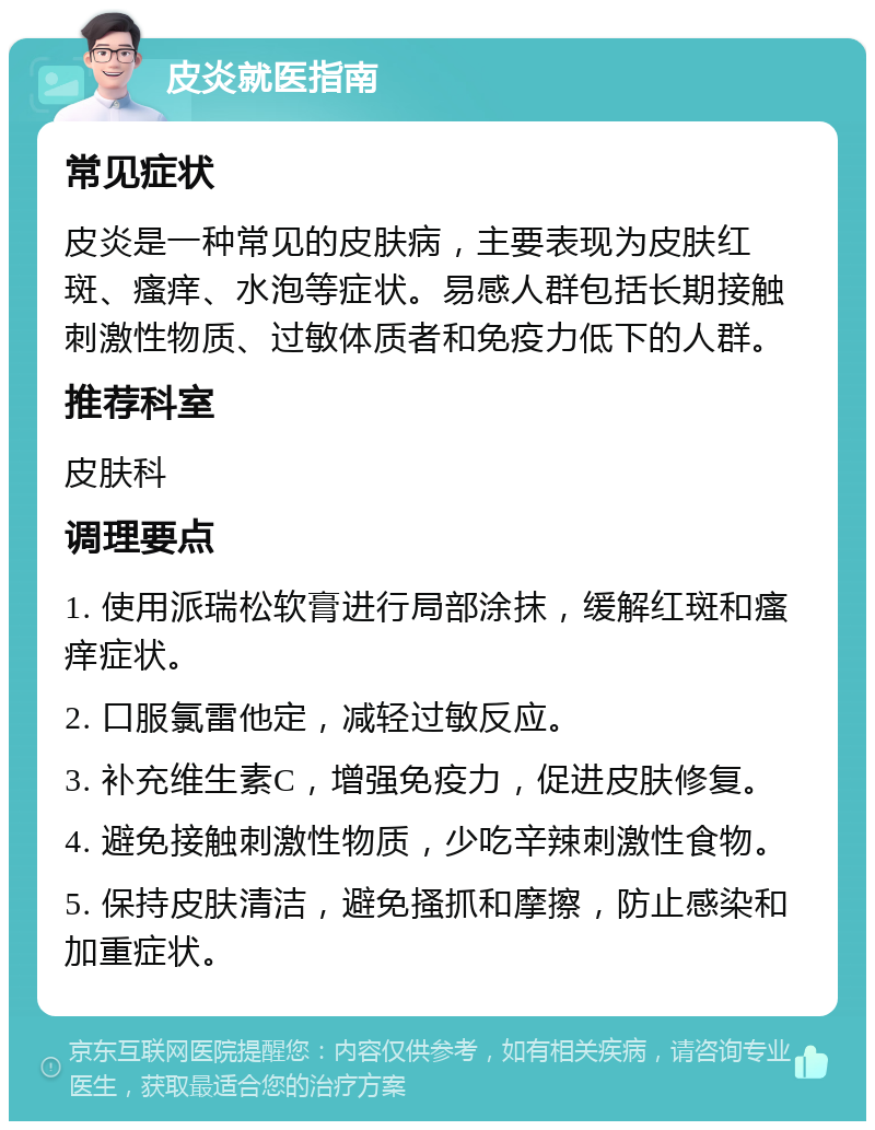 皮炎就医指南 常见症状 皮炎是一种常见的皮肤病，主要表现为皮肤红斑、瘙痒、水泡等症状。易感人群包括长期接触刺激性物质、过敏体质者和免疫力低下的人群。 推荐科室 皮肤科 调理要点 1. 使用派瑞松软膏进行局部涂抹，缓解红斑和瘙痒症状。 2. 口服氯雷他定，减轻过敏反应。 3. 补充维生素C，增强免疫力，促进皮肤修复。 4. 避免接触刺激性物质，少吃辛辣刺激性食物。 5. 保持皮肤清洁，避免搔抓和摩擦，防止感染和加重症状。