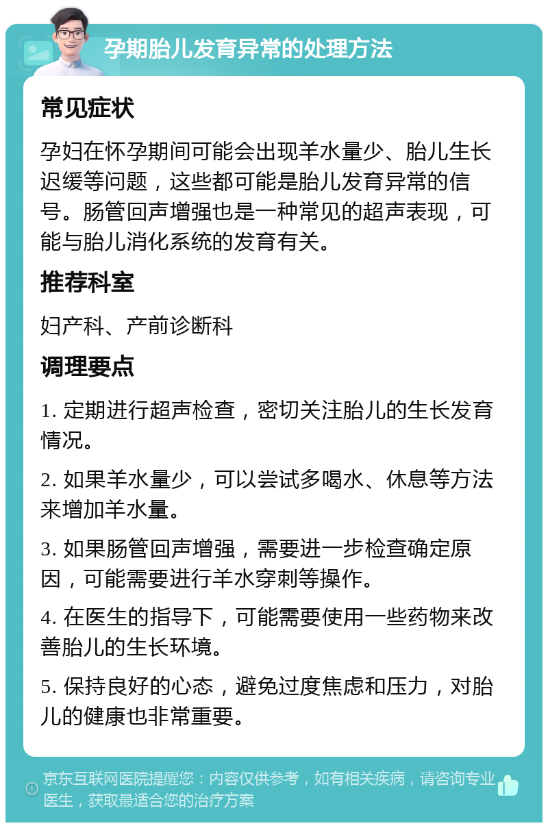 孕期胎儿发育异常的处理方法 常见症状 孕妇在怀孕期间可能会出现羊水量少、胎儿生长迟缓等问题，这些都可能是胎儿发育异常的信号。肠管回声增强也是一种常见的超声表现，可能与胎儿消化系统的发育有关。 推荐科室 妇产科、产前诊断科 调理要点 1. 定期进行超声检查，密切关注胎儿的生长发育情况。 2. 如果羊水量少，可以尝试多喝水、休息等方法来增加羊水量。 3. 如果肠管回声增强，需要进一步检查确定原因，可能需要进行羊水穿刺等操作。 4. 在医生的指导下，可能需要使用一些药物来改善胎儿的生长环境。 5. 保持良好的心态，避免过度焦虑和压力，对胎儿的健康也非常重要。