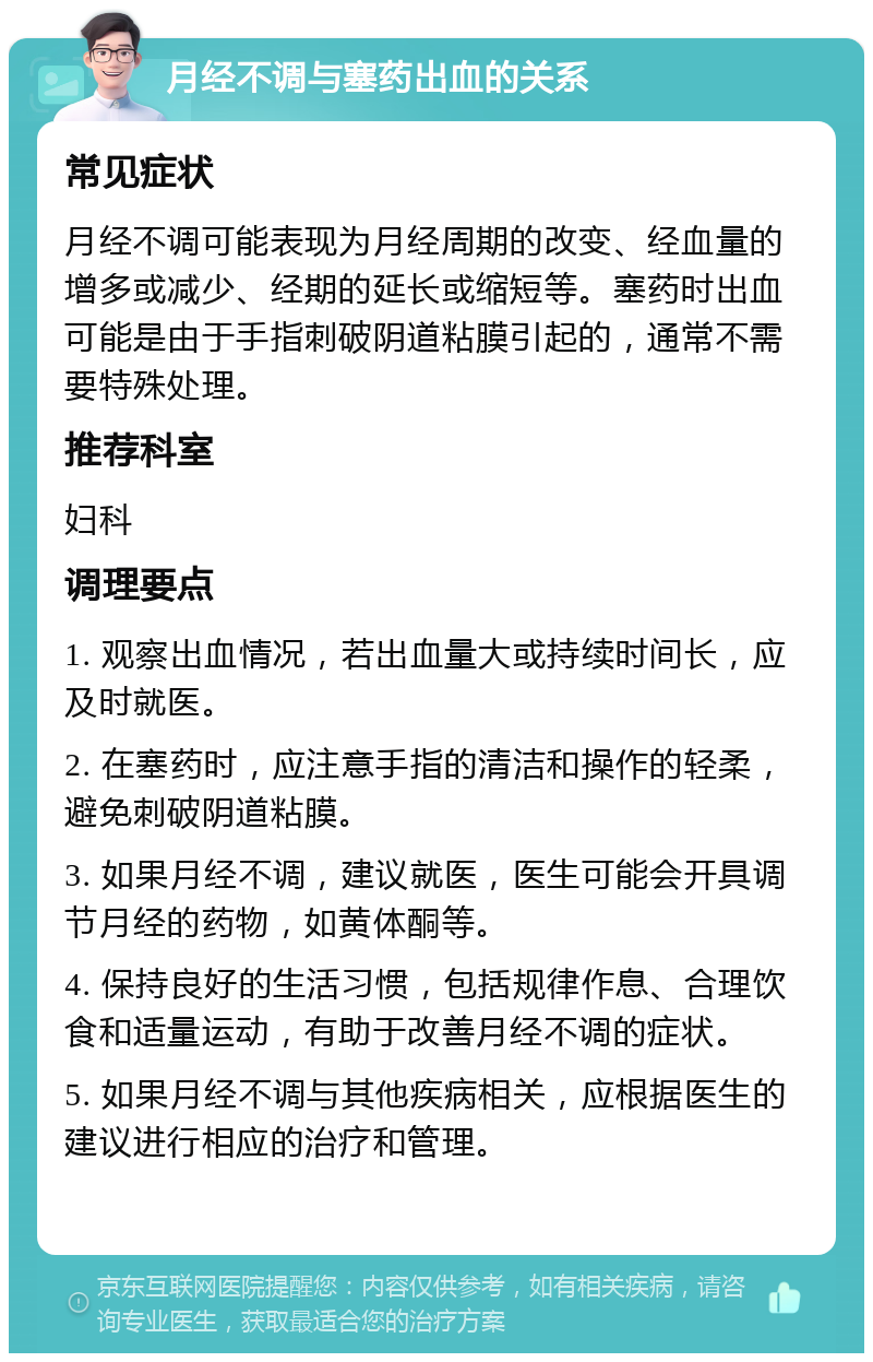 月经不调与塞药出血的关系 常见症状 月经不调可能表现为月经周期的改变、经血量的增多或减少、经期的延长或缩短等。塞药时出血可能是由于手指刺破阴道粘膜引起的，通常不需要特殊处理。 推荐科室 妇科 调理要点 1. 观察出血情况，若出血量大或持续时间长，应及时就医。 2. 在塞药时，应注意手指的清洁和操作的轻柔，避免刺破阴道粘膜。 3. 如果月经不调，建议就医，医生可能会开具调节月经的药物，如黄体酮等。 4. 保持良好的生活习惯，包括规律作息、合理饮食和适量运动，有助于改善月经不调的症状。 5. 如果月经不调与其他疾病相关，应根据医生的建议进行相应的治疗和管理。