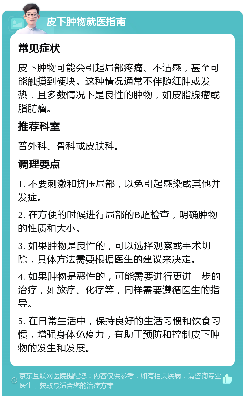 皮下肿物就医指南 常见症状 皮下肿物可能会引起局部疼痛、不适感，甚至可能触摸到硬块。这种情况通常不伴随红肿或发热，且多数情况下是良性的肿物，如皮脂腺瘤或脂肪瘤。 推荐科室 普外科、骨科或皮肤科。 调理要点 1. 不要刺激和挤压局部，以免引起感染或其他并发症。 2. 在方便的时候进行局部的B超检查，明确肿物的性质和大小。 3. 如果肿物是良性的，可以选择观察或手术切除，具体方法需要根据医生的建议来决定。 4. 如果肿物是恶性的，可能需要进行更进一步的治疗，如放疗、化疗等，同样需要遵循医生的指导。 5. 在日常生活中，保持良好的生活习惯和饮食习惯，增强身体免疫力，有助于预防和控制皮下肿物的发生和发展。