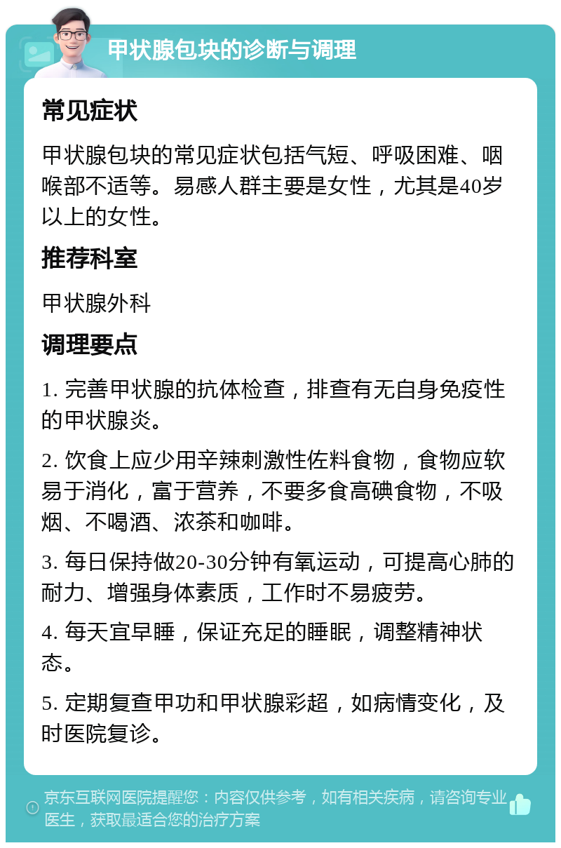 甲状腺包块的诊断与调理 常见症状 甲状腺包块的常见症状包括气短、呼吸困难、咽喉部不适等。易感人群主要是女性，尤其是40岁以上的女性。 推荐科室 甲状腺外科 调理要点 1. 完善甲状腺的抗体检查，排查有无自身免疫性的甲状腺炎。 2. 饮食上应少用辛辣刺激性佐料食物，食物应软易于消化，富于营养，不要多食高碘食物，不吸烟、不喝酒、浓茶和咖啡。 3. 每日保持做20-30分钟有氧运动，可提高心肺的耐力、增强身体素质，工作时不易疲劳。 4. 每天宜早睡，保证充足的睡眠，调整精神状态。 5. 定期复查甲功和甲状腺彩超，如病情变化，及时医院复诊。