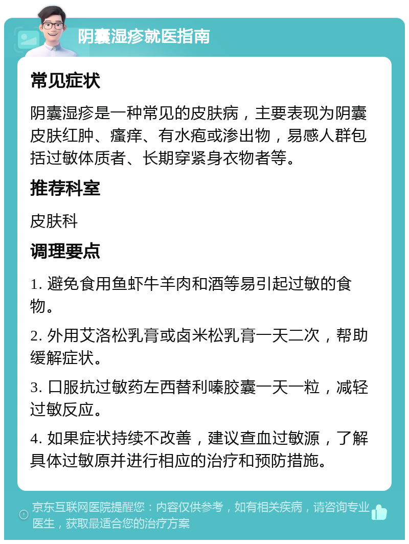 阴囊湿疹就医指南 常见症状 阴囊湿疹是一种常见的皮肤病，主要表现为阴囊皮肤红肿、瘙痒、有水疱或渗出物，易感人群包括过敏体质者、长期穿紧身衣物者等。 推荐科室 皮肤科 调理要点 1. 避免食用鱼虾牛羊肉和酒等易引起过敏的食物。 2. 外用艾洛松乳膏或卤米松乳膏一天二次，帮助缓解症状。 3. 口服抗过敏药左西替利嗪胶囊一天一粒，减轻过敏反应。 4. 如果症状持续不改善，建议查血过敏源，了解具体过敏原并进行相应的治疗和预防措施。