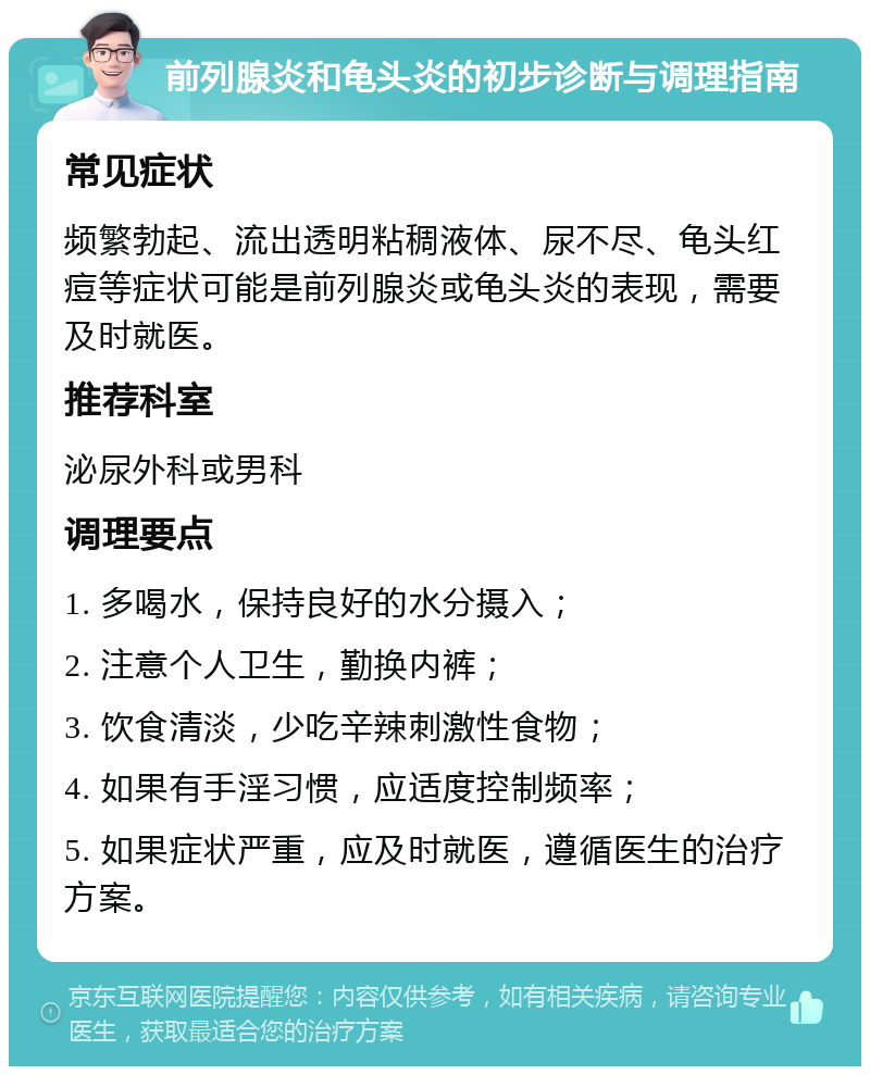 前列腺炎和龟头炎的初步诊断与调理指南 常见症状 频繁勃起、流出透明粘稠液体、尿不尽、龟头红痘等症状可能是前列腺炎或龟头炎的表现，需要及时就医。 推荐科室 泌尿外科或男科 调理要点 1. 多喝水，保持良好的水分摄入； 2. 注意个人卫生，勤换内裤； 3. 饮食清淡，少吃辛辣刺激性食物； 4. 如果有手淫习惯，应适度控制频率； 5. 如果症状严重，应及时就医，遵循医生的治疗方案。