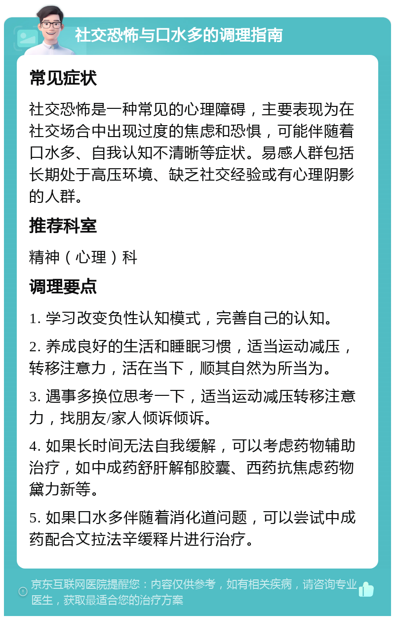 社交恐怖与口水多的调理指南 常见症状 社交恐怖是一种常见的心理障碍，主要表现为在社交场合中出现过度的焦虑和恐惧，可能伴随着口水多、自我认知不清晰等症状。易感人群包括长期处于高压环境、缺乏社交经验或有心理阴影的人群。 推荐科室 精神（心理）科 调理要点 1. 学习改变负性认知模式，完善自己的认知。 2. 养成良好的生活和睡眠习惯，适当运动减压，转移注意力，活在当下，顺其自然为所当为。 3. 遇事多换位思考一下，适当运动减压转移注意力，找朋友/家人倾诉倾诉。 4. 如果长时间无法自我缓解，可以考虑药物辅助治疗，如中成药舒肝解郁胶囊、西药抗焦虑药物黛力新等。 5. 如果口水多伴随着消化道问题，可以尝试中成药配合文拉法辛缓释片进行治疗。