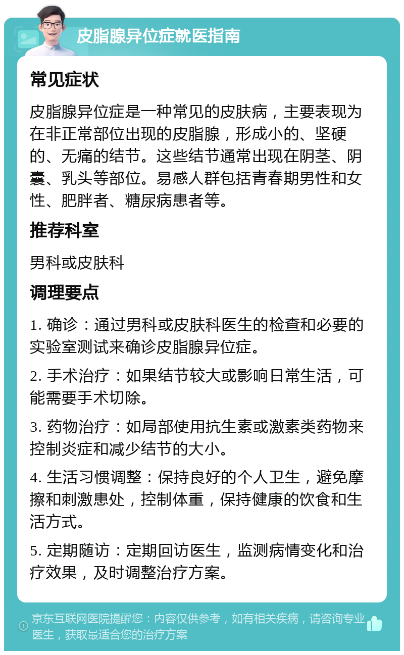 皮脂腺异位症就医指南 常见症状 皮脂腺异位症是一种常见的皮肤病，主要表现为在非正常部位出现的皮脂腺，形成小的、坚硬的、无痛的结节。这些结节通常出现在阴茎、阴囊、乳头等部位。易感人群包括青春期男性和女性、肥胖者、糖尿病患者等。 推荐科室 男科或皮肤科 调理要点 1. 确诊：通过男科或皮肤科医生的检查和必要的实验室测试来确诊皮脂腺异位症。 2. 手术治疗：如果结节较大或影响日常生活，可能需要手术切除。 3. 药物治疗：如局部使用抗生素或激素类药物来控制炎症和减少结节的大小。 4. 生活习惯调整：保持良好的个人卫生，避免摩擦和刺激患处，控制体重，保持健康的饮食和生活方式。 5. 定期随访：定期回访医生，监测病情变化和治疗效果，及时调整治疗方案。