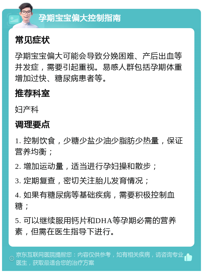 孕期宝宝偏大控制指南 常见症状 孕期宝宝偏大可能会导致分娩困难、产后出血等并发症，需要引起重视。易感人群包括孕期体重增加过快、糖尿病患者等。 推荐科室 妇产科 调理要点 1. 控制饮食，少糖少盐少油少脂肪少热量，保证营养均衡； 2. 增加运动量，适当进行孕妇操和散步； 3. 定期复查，密切关注胎儿发育情况； 4. 如果有糖尿病等基础疾病，需要积极控制血糖； 5. 可以继续服用钙片和DHA等孕期必需的营养素，但需在医生指导下进行。