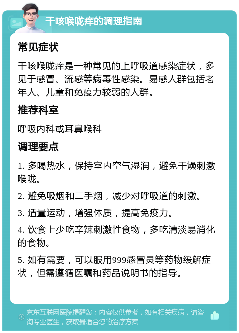 干咳喉咙痒的调理指南 常见症状 干咳喉咙痒是一种常见的上呼吸道感染症状，多见于感冒、流感等病毒性感染。易感人群包括老年人、儿童和免疫力较弱的人群。 推荐科室 呼吸内科或耳鼻喉科 调理要点 1. 多喝热水，保持室内空气湿润，避免干燥刺激喉咙。 2. 避免吸烟和二手烟，减少对呼吸道的刺激。 3. 适量运动，增强体质，提高免疫力。 4. 饮食上少吃辛辣刺激性食物，多吃清淡易消化的食物。 5. 如有需要，可以服用999感冒灵等药物缓解症状，但需遵循医嘱和药品说明书的指导。