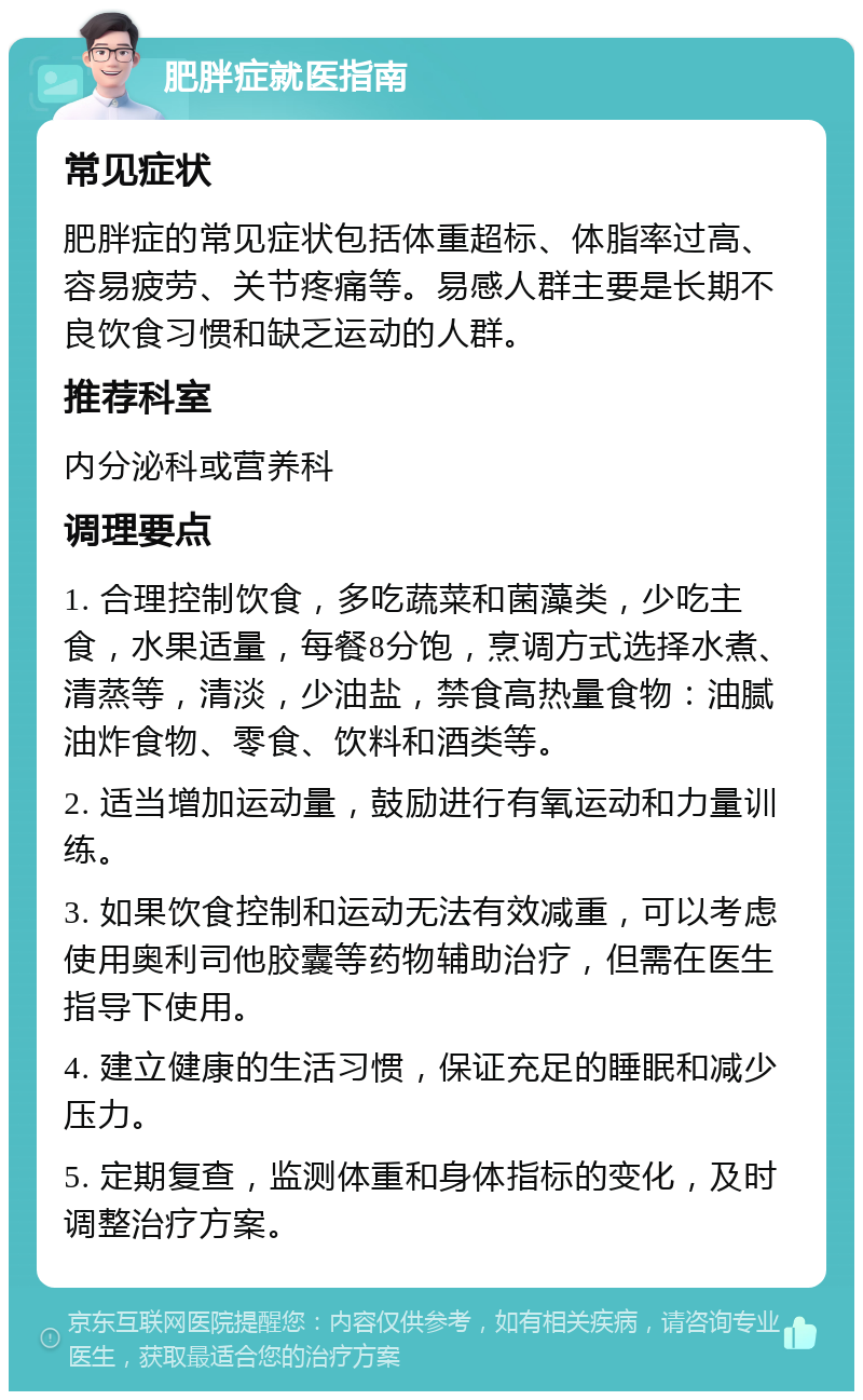 肥胖症就医指南 常见症状 肥胖症的常见症状包括体重超标、体脂率过高、容易疲劳、关节疼痛等。易感人群主要是长期不良饮食习惯和缺乏运动的人群。 推荐科室 内分泌科或营养科 调理要点 1. 合理控制饮食，多吃蔬菜和菌藻类，少吃主食，水果适量，每餐8分饱，烹调方式选择水煮、清蒸等，清淡，少油盐，禁食高热量食物：油腻油炸食物、零食、饮料和酒类等。 2. 适当增加运动量，鼓励进行有氧运动和力量训练。 3. 如果饮食控制和运动无法有效减重，可以考虑使用奥利司他胶囊等药物辅助治疗，但需在医生指导下使用。 4. 建立健康的生活习惯，保证充足的睡眠和减少压力。 5. 定期复查，监测体重和身体指标的变化，及时调整治疗方案。