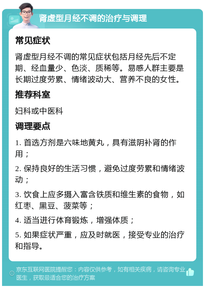 肾虚型月经不调的治疗与调理 常见症状 肾虚型月经不调的常见症状包括月经先后不定期、经血量少、色淡、质稀等。易感人群主要是长期过度劳累、情绪波动大、营养不良的女性。 推荐科室 妇科或中医科 调理要点 1. 首选方剂是六味地黄丸，具有滋阴补肾的作用； 2. 保持良好的生活习惯，避免过度劳累和情绪波动； 3. 饮食上应多摄入富含铁质和维生素的食物，如红枣、黑豆、菠菜等； 4. 适当进行体育锻炼，增强体质； 5. 如果症状严重，应及时就医，接受专业的治疗和指导。