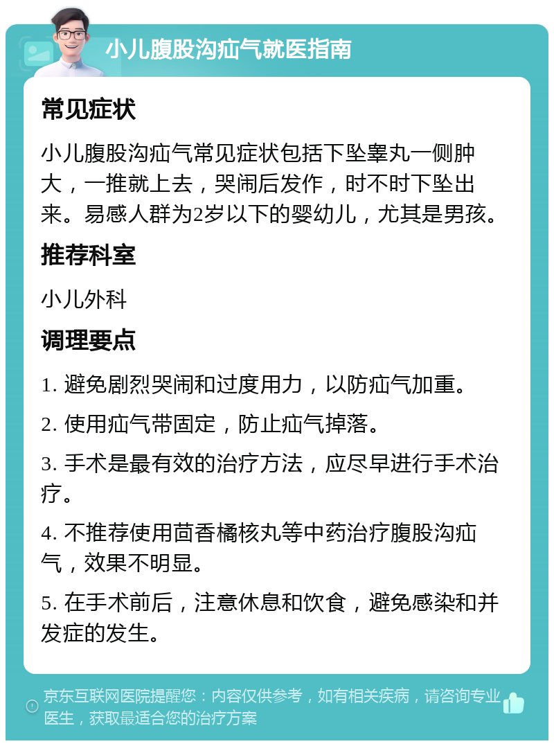 小儿腹股沟疝气就医指南 常见症状 小儿腹股沟疝气常见症状包括下坠睾丸一侧肿大，一推就上去，哭闹后发作，时不时下坠出来。易感人群为2岁以下的婴幼儿，尤其是男孩。 推荐科室 小儿外科 调理要点 1. 避免剧烈哭闹和过度用力，以防疝气加重。 2. 使用疝气带固定，防止疝气掉落。 3. 手术是最有效的治疗方法，应尽早进行手术治疗。 4. 不推荐使用茴香橘核丸等中药治疗腹股沟疝气，效果不明显。 5. 在手术前后，注意休息和饮食，避免感染和并发症的发生。