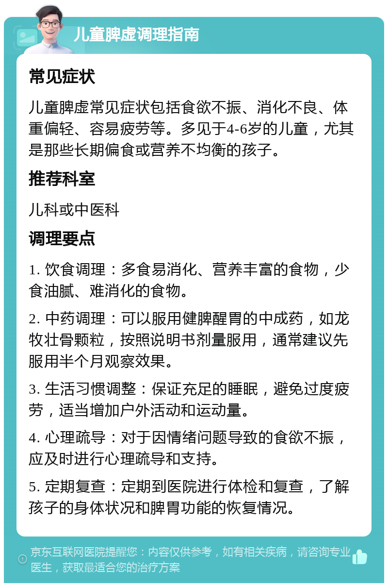 儿童脾虚调理指南 常见症状 儿童脾虚常见症状包括食欲不振、消化不良、体重偏轻、容易疲劳等。多见于4-6岁的儿童，尤其是那些长期偏食或营养不均衡的孩子。 推荐科室 儿科或中医科 调理要点 1. 饮食调理：多食易消化、营养丰富的食物，少食油腻、难消化的食物。 2. 中药调理：可以服用健脾醒胃的中成药，如龙牧壮骨颗粒，按照说明书剂量服用，通常建议先服用半个月观察效果。 3. 生活习惯调整：保证充足的睡眠，避免过度疲劳，适当增加户外活动和运动量。 4. 心理疏导：对于因情绪问题导致的食欲不振，应及时进行心理疏导和支持。 5. 定期复查：定期到医院进行体检和复查，了解孩子的身体状况和脾胃功能的恢复情况。