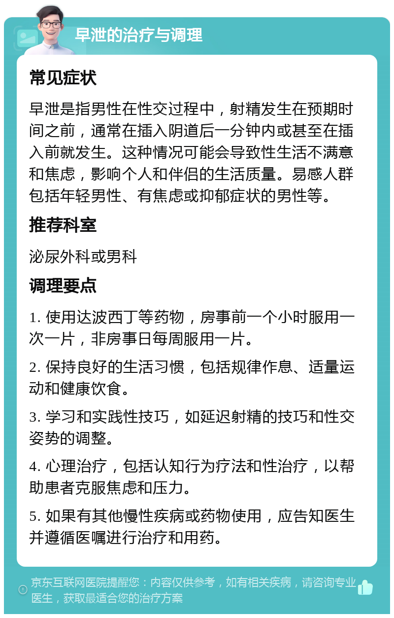 早泄的治疗与调理 常见症状 早泄是指男性在性交过程中，射精发生在预期时间之前，通常在插入阴道后一分钟内或甚至在插入前就发生。这种情况可能会导致性生活不满意和焦虑，影响个人和伴侣的生活质量。易感人群包括年轻男性、有焦虑或抑郁症状的男性等。 推荐科室 泌尿外科或男科 调理要点 1. 使用达波西丁等药物，房事前一个小时服用一次一片，非房事日每周服用一片。 2. 保持良好的生活习惯，包括规律作息、适量运动和健康饮食。 3. 学习和实践性技巧，如延迟射精的技巧和性交姿势的调整。 4. 心理治疗，包括认知行为疗法和性治疗，以帮助患者克服焦虑和压力。 5. 如果有其他慢性疾病或药物使用，应告知医生并遵循医嘱进行治疗和用药。