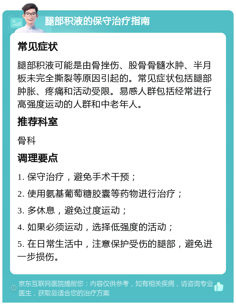 腿部积液的保守治疗指南 常见症状 腿部积液可能是由骨挫伤、股骨骨髓水肿、半月板未完全撕裂等原因引起的。常见症状包括腿部肿胀、疼痛和活动受限。易感人群包括经常进行高强度运动的人群和中老年人。 推荐科室 骨科 调理要点 1. 保守治疗，避免手术干预； 2. 使用氨基葡萄糖胶囊等药物进行治疗； 3. 多休息，避免过度运动； 4. 如果必须运动，选择低强度的活动； 5. 在日常生活中，注意保护受伤的腿部，避免进一步损伤。