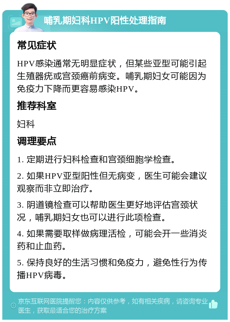 哺乳期妇科HPV阳性处理指南 常见症状 HPV感染通常无明显症状，但某些亚型可能引起生殖器疣或宫颈癌前病变。哺乳期妇女可能因为免疫力下降而更容易感染HPV。 推荐科室 妇科 调理要点 1. 定期进行妇科检查和宫颈细胞学检查。 2. 如果HPV亚型阳性但无病变，医生可能会建议观察而非立即治疗。 3. 阴道镜检查可以帮助医生更好地评估宫颈状况，哺乳期妇女也可以进行此项检查。 4. 如果需要取样做病理活检，可能会开一些消炎药和止血药。 5. 保持良好的生活习惯和免疫力，避免性行为传播HPV病毒。