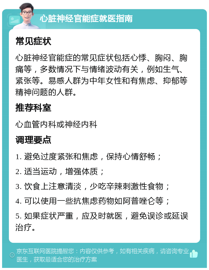 心脏神经官能症就医指南 常见症状 心脏神经官能症的常见症状包括心悸、胸闷、胸痛等，多数情况下与情绪波动有关，例如生气、紧张等。易感人群为中年女性和有焦虑、抑郁等精神问题的人群。 推荐科室 心血管内科或神经内科 调理要点 1. 避免过度紧张和焦虑，保持心情舒畅； 2. 适当运动，增强体质； 3. 饮食上注意清淡，少吃辛辣刺激性食物； 4. 可以使用一些抗焦虑药物如阿普唑仑等； 5. 如果症状严重，应及时就医，避免误诊或延误治疗。