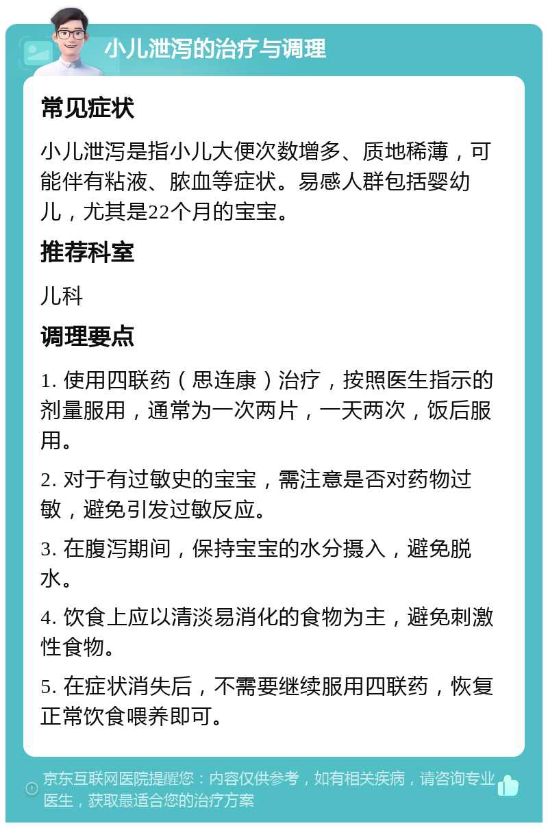 小儿泄泻的治疗与调理 常见症状 小儿泄泻是指小儿大便次数增多、质地稀薄，可能伴有粘液、脓血等症状。易感人群包括婴幼儿，尤其是22个月的宝宝。 推荐科室 儿科 调理要点 1. 使用四联药（思连康）治疗，按照医生指示的剂量服用，通常为一次两片，一天两次，饭后服用。 2. 对于有过敏史的宝宝，需注意是否对药物过敏，避免引发过敏反应。 3. 在腹泻期间，保持宝宝的水分摄入，避免脱水。 4. 饮食上应以清淡易消化的食物为主，避免刺激性食物。 5. 在症状消失后，不需要继续服用四联药，恢复正常饮食喂养即可。