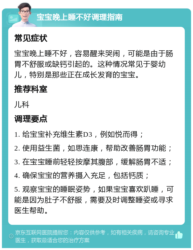 宝宝晚上睡不好调理指南 常见症状 宝宝晚上睡不好，容易醒来哭闹，可能是由于肠胃不舒服或缺钙引起的。这种情况常见于婴幼儿，特别是那些正在成长发育的宝宝。 推荐科室 儿科 调理要点 1. 给宝宝补充维生素D3，例如悦而得； 2. 使用益生菌，如思连康，帮助改善肠胃功能； 3. 在宝宝睡前轻轻按摩其腹部，缓解肠胃不适； 4. 确保宝宝的营养摄入充足，包括钙质； 5. 观察宝宝的睡眠姿势，如果宝宝喜欢趴睡，可能是因为肚子不舒服，需要及时调整睡姿或寻求医生帮助。